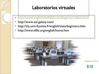 Laboratorios virtuales http://www.englishmedialab.com/beginnervideos.html http://www.esl-galaxy.com/ http://cla.univ-fcomte.fr/english/sites/beginners.htm http://www.elllo.org/english/home.htm Espacios Virtuales 