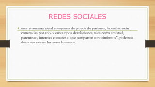 REDES SOCIALES
• una estructura social compuesta de grupos de personas, las cuales están
conectadas por uno o varios tipos de relaciones, tales como amistad,
parentesco, intereses comunes o que comparten conocimientos", podemos
decir que existen los seres humanos.
 