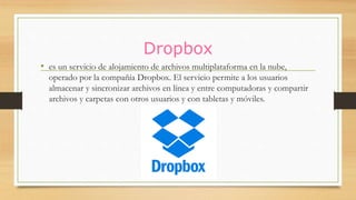 Dropbox
• es un servicio de alojamiento de archivos multiplataforma en la nube,
operado por la compañía Dropbox. El servicio permite a los usuarios
almacenar y sincronizar archivos en línea y entre computadoras y compartir
archivos y carpetas con otros usuarios y con tabletas y móviles.
 