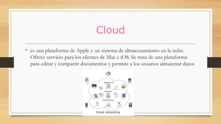 Cloud
• es una plataforma de Apple y un sistema de almacenamiento en la nube.
Ofrece servicio para los clientes de Mac e iOS. Se trata de una plataforma
para editar y compartir documentos y permite a los usuarios almacenar datos
 