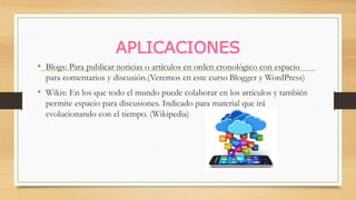 APLICACIONES
• Blogs: Para publicar noticias o artículos en orden cronológico con espacio
para comentarios y discusión.(Veremos en este curso Blogger y WordPress)
• Wikis: En los que todo el mundo puede colaborar en los artículos y también
permite espacio para discusiones. Indicado para material que irá
evolucionando con el tiempo. (Wikipedia)
 