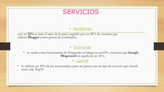 SERVICIOS
• WordPress
con un 52% se hace el amo de la pista, seguido por un 40% de usuarios que
utilizan Blogger como gestor de contenidos.
• Technorati
• es usada como herramienta de búsquedas en blogs en un 69%, mientras que Google
Blogsearch se queda en un 34%.
• LastFM
• lo utilizan un 30% de los encuestados, pero no parece ser un tipo de servicio que triunfe
entre este Top30.
 