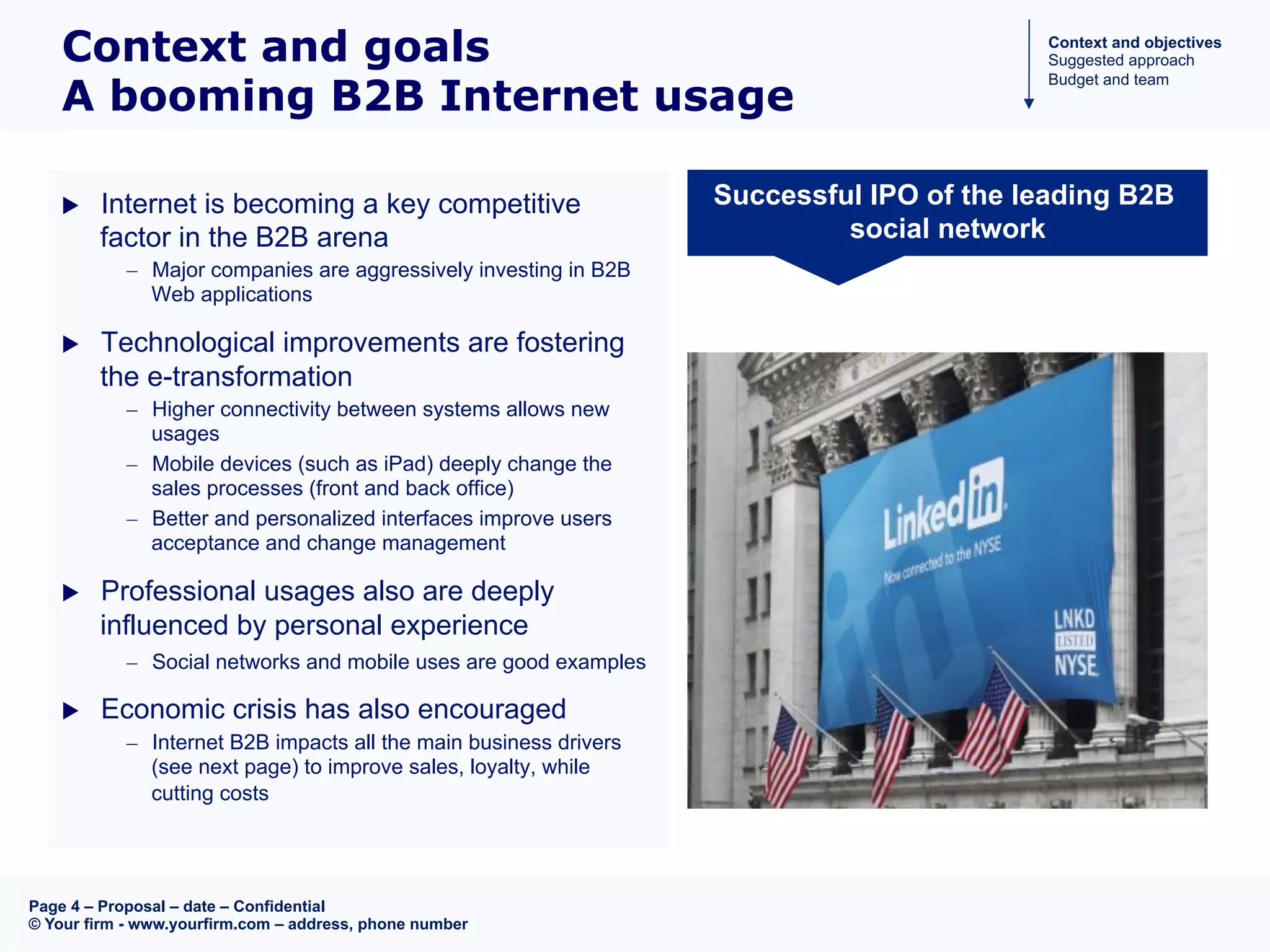 Page 4 – Proposal – date – Confidential
© Your firm - www.yourfirm.com – address, phone number
Context and goals
A booming B2B Internet usage
u  Internet is becoming a key competitive
factor in the B2B arena
–  Major companies are aggressively investing in B2B
Web applications
u  Technological improvements are fostering
the e-transformation
–  Higher connectivity between systems allows new
usages
–  Mobile devices (such as iPad) deeply change the
sales processes (front and back office)
–  Better and personalized interfaces improve users
acceptance and change management
u  Professional usages also are deeply
influenced by personal experience
–  Social networks and mobile uses are good examples
u  Economic crisis has also encouraged
–  Internet B2B impacts all the main business drivers
(see next page) to improve sales, loyalty, while
cutting costs
Successful IPO of the leading B2B
social network
Context and objectives
Suggested approach
Budget and team
 