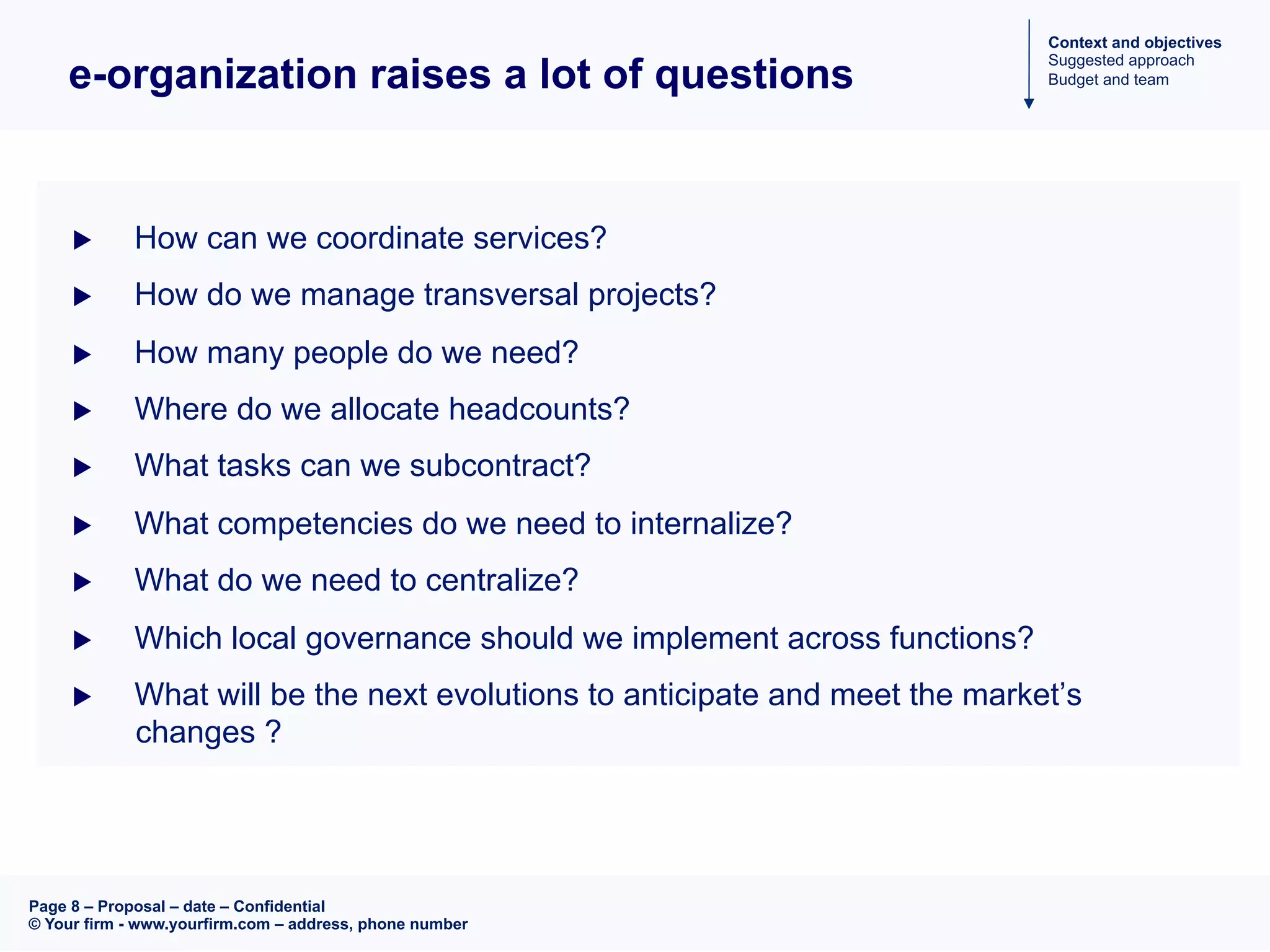 Page 8 – Proposal – date – Confidential
© Your firm - www.yourfirm.com – address, phone number
e-organization raises a lot of questions
u  How can we coordinate services?
u  How do we manage transversal projects?
u  How many people do we need?
u  Where do we allocate headcounts?
u  What tasks can we subcontract?
u  What competencies do we need to internalize?
u  What do we need to centralize?
u  Which local governance should we implement across functions?
u  What will be the next evolutions to anticipate and meet the market’s
changes ?
Context and objectives
Suggested approach
Budget and team
 