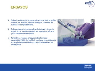 ENSAYOS
 Sobre los discos de hidroxiapatita donde está el biofilm
maduro, se realizan distintos ensayos, con el fin de
evaluar su comportamiento.
 Estos ensayos fundamentalmente incluyen el uso de
antisépticos, y están orientados a evaluar su eficacia
y/o la resistencia del biofilm
 También se realizan ensayos sobre la matriz
extracelular (80% del biofilm), que tiene gran influencia
en propiedades del biofilm como la resistencia a los
antisépticos.
 