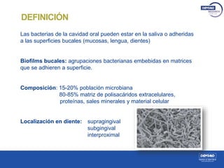 Las bacterias de la cavidad oral pueden estar en la saliva o adheridas
a las superficies bucales (mucosas, lengua, dientes)
Biofilms bucales: agrupaciones bacterianas embebidas en matrices
que se adhieren a superficie.
Composición: 15-20% población microbiana
80-85% matriz de polisacáridos extracelulares,
proteínas, sales minerales y material celular
Localización en diente: supragingival
subgingival
interproximal
DEFINICIÓN
 