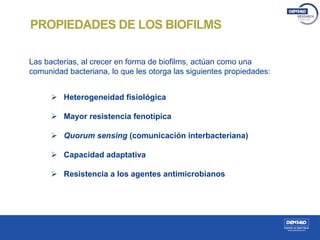 Las bacterias, al crecer en forma de biofilms, actúan como una
comunidad bacteriana, lo que les otorga las siguientes propiedades:
 Heterogeneidad fisiológica
 Mayor resistencia fenotípica
 Quorum sensing (comunicación interbacteriana)
 Capacidad adaptativa
 Resistencia a los agentes antimicrobianos
PROPIEDADES DE LOS BIOFILMS
 