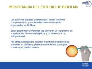 IMPORTANCIA DEL ESTUDIO DE BIOFILMS
Las bacterias aisladas (planctónicas) tienen diferente
comportamiento y propiedades que cuando están
organizadas en biofilms.
Estas propiedades diferentes les confieren un incremento en
la resistencia frente a antisépticos y un aumento en su
patogenicidad.
Por tanto, es necesario estudiar el comportamiento de las
bacterias en biofilms y poder prevenir así las patologías
bucales que puedan causar.
 