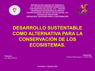 DESARROLLO SUSTENTABLE
COMO ALTERNATIVA PARA LA
CONSERVACIÓN DE LOS
ECOSISTEMAS.
REPUBLICA BOLIVARIANA DE VENEZUELA
A.C. ESTUDIOS SUPERIORES GERENCIALES
CORPORATIVOS VALLES DEL TUY – CREATEC
UNIVERSIDAD BICENTENARIA DE ARAGUA
CENTRO REGIONAL DE APOYO LOS VALLES DEL TUY
ESCUELA DE PSICOLOGÍA
ASIGNATURA: EDUCACIÓN PARA LA SOSTENIBILIDAD
Profesora:
Ing. Mayira Bravo
Integrantes:
Estaba, Marianyely C.I.: 20.027.398
Charallave – Octubre 2019
 
