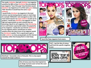 The media institution that will distribute my magazine
would be the BBC as they distributed the very popular
pop magazine ‘Top of the pops’ they therefore would
distribute my magazine as it is of the same genre being
‘POP’ therefore it would have the same target
audience.
I would firstly distribute my magazine in the most
common way by having physical copies in retail shops
for example ‘WHSmiths’ and newsagents as this is the
most easiest way for my target audience to pick up my
product. I would also distribute my magazine in more
high end supermarkets as most recently they are
becoming a big hit to sell magazines, from distributing
it at a well known supermarket widens the popularity
of my magazine. I would also use internet distribution
for my magazine where I would have an online
website where the latest issue of my magazine would
be distributed weekly. This is a good way to gain a
wider audience as many young people use the internet
nowadays rather than buying them in retail shops.
Top of the Pops magazine front covers.
Masthead – housestyle colour of hot pink. This is a key aspect
towards the target audience.
Puff – I got the idea of using a
puff from this specific magazine
cover.
One of many cover lines that inspired me
to design my front cover to have the cover
lines in a bold font.
 