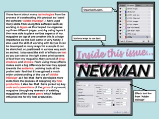 I have learnt about many technologies from the
process of constructing this product as I used
the software ‘Adobe InDesign’. I have used
many skills from using this software such as;
working in layers as this helped me organise
my three different pages, also by using layers I
then was able to place various aspects of my
magazine on top of one another this is a huge
importance as this skill came in very handy. I
also used the skill of working with text as it can
be developed in many ways for example it can
be stretched, or positioned in various way such
as arched. I also used the skill of effects on text
as you can see to the right some print screens
of text from my magazine, they consist of drop
shadows and strokes. From using these effects
makes such a big difference to how they appeal
towards the audience. Looking back at the
prelim task I feel that I have gained a much
wider understanding of the use of ‘Adobe
InDesign’ as I feel that I have developed more
skills from the process of designing my final
production. I also feel that I have picked up key
code and conventions of the genre of my music
magazine through my research of existing
magazines of the same genre which helped
influence me for my final production.
Organised Layers.
Various ways to use text.
Effects tool bar
from ‘Adobe
Indesign’
 