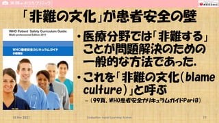 「非難の文化」が患者安全の壁
• 医療分野では「非難する」
ことが問題解決のための
一般的な方法であった．
• これを「非難の文化（blame
culture）」と呼ぶ
– （99頁、WHO患者安全カリキュラムガイドPartB）
10 Nov 2021 Evaluation-based Learning System 17
 