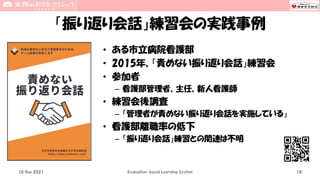 「振り返り会話」練習会の実践事例
• ある市立病院看護部
• 2015年、「責めない振り返り会話」練習会
• 参加者
– 看護部管理者、主任、新人看護師
• 練習会後調査
– 「管理者が責めない振り返り会話を実施している」
• 看護部離職率の低下
– 「振り返り会話」練習との関連は不明
10 Nov 2021 Evaluation-based Learning System 18
 