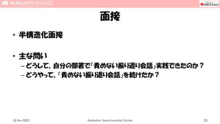 面接
• 半構造化面接
• 主な問い
– どうして、自分の部署で「責めない振り返り会話」実践できたのか？
– どうやって、「責めない振り返り会話」を続けたか？
10 Nov 2021 Evaluation-based Learning System 23
 