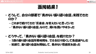 面接結果1
• どうして、自分の部署で「責めない振り返り会話」実践できた
のか？
– これまで続けてきた「反省会」を変えたいと思っていた
– 「責めない振り返り会話」なので、周りを誘いやすかった
• どうやって、「責めない振り返り会話」を続けたか？
– 1回の振り返り会話所要時間を、できるだけ短くして負担減らした
– 笑顔で、振り返り会話を開始して、責めない雰囲気を創った
10 Nov 2021 Evaluation-based Learning System 24
 