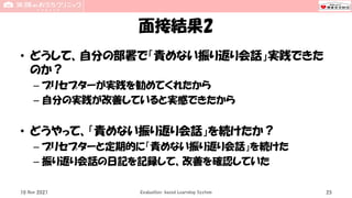 面接結果2
• どうして、自分の部署で「責めない振り返り会話」実践できた
のか？
– プリセプターが実践を勧めてくれたから
– 自分の実践が改善していると実感できたから
• どうやって、「責めない振り返り会話」を続けたか？
– プリセプターと定期的に「責めない振り返り会話」を続けた
– 振り返り会話の日記を記録して、改善を確認していた
10 Nov 2021 Evaluation-based Learning System 25
 