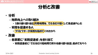分析と改善
• 分析
– 効率向上への取り組み
• 1回の振り返り会話所要時間を、できるだけ短くして負担減らした
– 実践を促進する人
• プリセプターが実践を勧めてくれたから
• 改善
– 各部署に「実践促進者」を割り当て
• 実践促進者に「できるだけ短時間で終わる振り返り会話」勧めてもらう
10 Nov 2021 Evaluation-based Learning System 26
 
