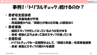 事例1：「トリプルチェック」続けるのか？
• 患者安全担当者
– まだ、改善効果が不明
– 現場調査からは、「煩雑さが増えた印象」の回答あり
• 患者家族
– 病院スタッフが忙しくなっているような気がする
– 患者・家族と立ち止まって話すスタッフが減っている
• 合意形成
– トリプルチェックを一定期間中止して、「煩雑さ改善」・有害事象観察
– 患者・家族とスタッフの関わりを観察
10 Nov 2021 Evaluation-based Learning System 46
 