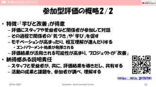 参加型評価の概略2/2
• 特徴：「学びと改善」が得意
– 評価にスタッフや受益者など関係者が参加して対話
– その過程で関係者の「気づき」や「学び」を促す
– モチベーションが高まったり、相互理解が進んだりする
• エンパワーメント効果が発揮される
– 評価結果が活用される可能性が高まり、プロジェクトが「改善」
• 納得感ある説明責任
– スタッフと受益者が、共に、評価結果を導きだし、共有する
– 活動の成果と課題を、参加者が調べ、理解する
10 Nov 2021 Evaluation-based Learning System 52
（https://bit.ly/3lt7QTM）
 