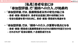 【私見】患者安全には
「参加型評価」で「期待への介入」が効果的
• 「参加型評価」では、医療関係者以外の変化が起こる
– 患者・家族・関係者が、患者安全促進に関わる契機になる
– 安全な医療を受けるために、患者・家族・関係者も発達する
• 「参加型評価」では、「期待への介入」が重要な視点となる
– 患者・家族・関係者と医療関係者それぞれの期待が対話で分かる
– それぞれが「妥当な期待」へ合意形成できる
10 Nov 2021 Evaluation-based Learning System 66
 