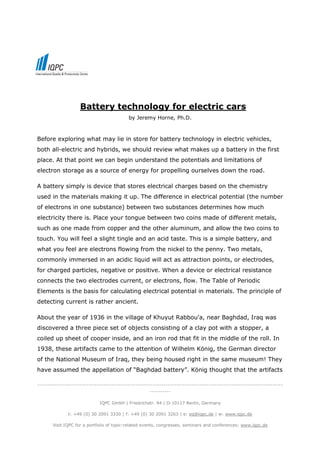 Battery technology for electric cars
                                          by Jeremy Horne, Ph.D.



Before exploring what may lie in store for battery technology in electric vehicles,
both all-electric and hybrids, we should review what makes up a battery in the first
place. At that point we can begin understand the potentials and limitations of
electron storage as a source of energy for propelling ourselves down the road.

A battery simply is device that stores electrical charges based on the chemistry
used in the materials making it up. The difference in electrical potential (the number
of electrons in one substance) between two substances determines how much
electricity there is. Place your tongue between two coins made of different metals,
such as one made from copper and the other aluminum, and allow the two coins to
touch. You will feel a slight tingle and an acid taste. This is a simple battery, and
what you feel are electrons flowing from the nickel to the penny. Two metals,
commonly immersed in an acidic liquid will act as attraction points, or electrodes,
for charged particles, negative or positive. When a device or electrical resistance
connects the two electrodes current, or electrons, flow. The Table of Periodic
Elements is the basis for calculating electrical potential in materials. The principle of
detecting current is rather ancient.

About the year of 1936 in the village of Khuyut Rabbou'a, near Baghdad, Iraq was
discovered a three piece set of objects consisting of a clay pot with a stopper, a
coiled up sheet of cooper inside, and an iron rod that fit in the middle of the roll. In
1938, these artifacts came to the attention of Wilhelm König, the German director
of the National Museum of Iraq, they being housed right in the same museum! They
have assumed the appellation of “Baghdad battery”. König thought that the artifacts

-------------------------------------------------------------------------------------------------------------------
                                                     ----------

                             IQPC GmbH | Friedrichstr. 94 | D-10117 Berlin, Germany

              t: +49 (0) 30 2091 3330 | f: +49 (0) 30 2091 3263 | e: eq@iqpc.de | w: www.iqpc.de

       Visit IQPC for a portfolio of topic-related events, congresses, seminars and conferences: www.iqpc.de
 