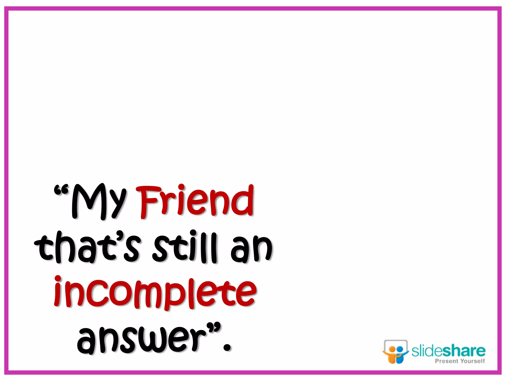 “My Friend
that’s still an
incomplete
answer”.