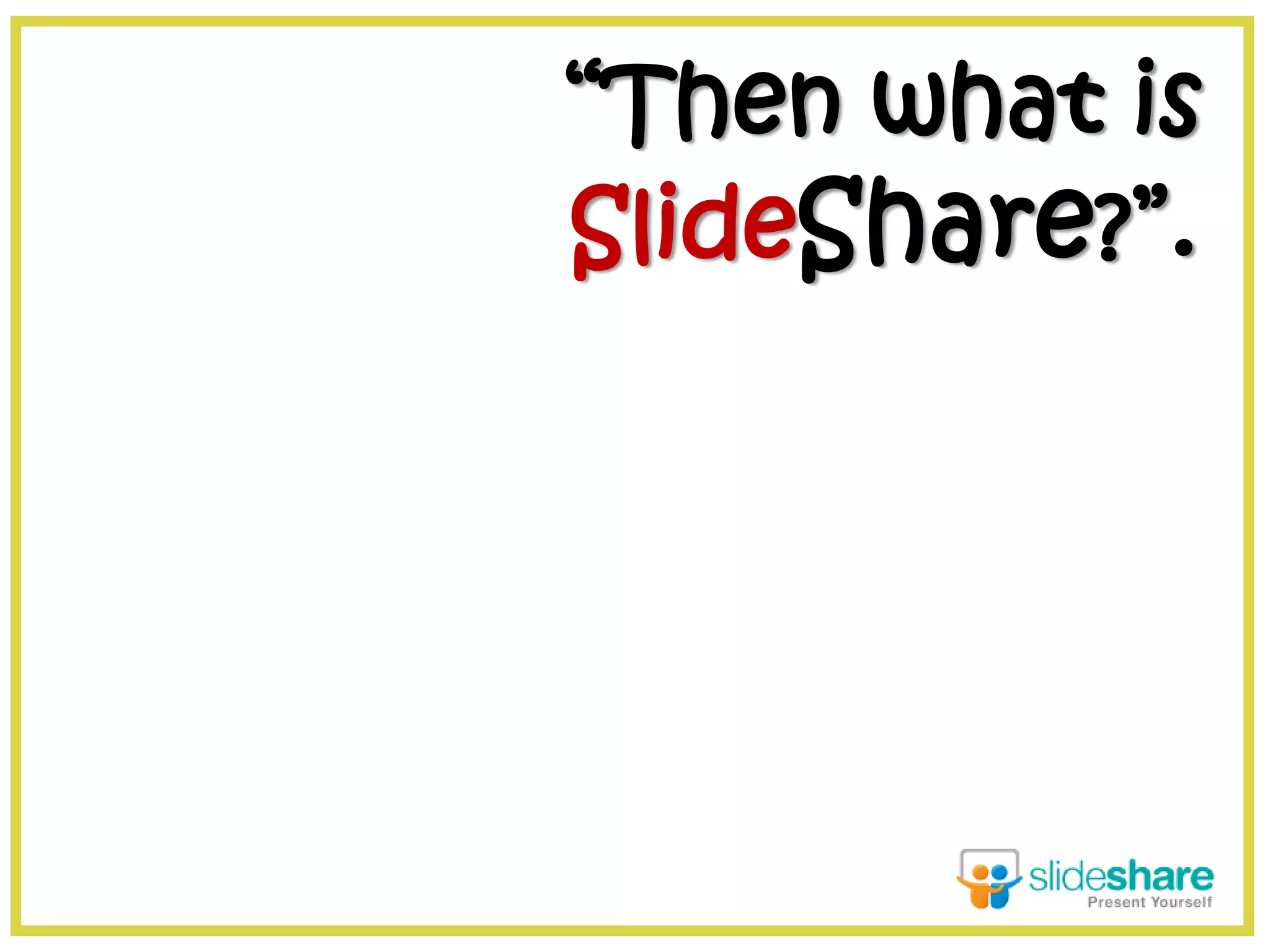 “Then what is
SlideShare?”.