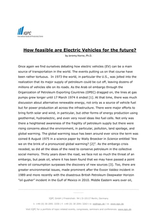 How feasible are Electric Vehicles for the future?
                                            by Jeremy Horne, Ph.D.


Once again we find ourselves debating how electric vehicles (EV) can be a main
source of transportation in the world. The events putting us on that course have
been rather tortuous. In 1973 the world, in particular the U.S., was jolted into the
realization that its major supply of petroleum could be cut off, leaving dozens of
millions of vehicles idle on its roads. As the Arab oil embargo through the
Organization of Petroleum Exporting Countries (OPEC) dragged on, the lines at gas
pumps grew longer until 17 March 1974 it ended [1]. At that time, there was much
discussion about alternative renewable energy, not only as a source of vehicle fuel
but for power production all across the infrastructure. There were major efforts to
bring forth solar and wind, in particular, but other forms of energy production using
geothermal, hydroelectric, and even very novel ideas like fuel cells. Not only was
there a heightened awareness of the fragility of petroleum supply but there were
rising concerns about the environment, in particular, pollution, land spoilage, and
global warming. The global warming issue has been around ever since the term was
coined 8 August 1975 in a science paper by Wally Broecker in Science entitled "Are
we on the brink of a pronounced global warming? [2]”. As the embargo crisis
receded, so did all the ideas of the need to conserve petroleum in the collective
social memory. Thirty years down the road, we face not so much the threat of an
embargo, but peak oil, where it has been found that we may have passed a point
where oil consumption surpasses the discovery of new sources [3]. Too, there are
greater environmental issues, made prominent after the Exxon Valdez incident in
1989 and more recently with the disastrous British Petroleum Deepwater Horizon
”oil gusher” incident in the Gulf of Mexico in 2010. Middle Eastern wars over oil,


-------------------------------------------------------------------------------------------------------------------
                                                     ----------

                             IQPC GmbH | Friedrichstr. 94 | D-10117 Berlin, Germany

              t: +49 (0) 30 2091 3330 | f: +49 (0) 30 2091 3263 | e: eq@iqpc.de | w: www.iqpc.de

       Visit IQPC for a portfolio of topic-related events, congresses, seminars and conferences: www.iqpc.de
 