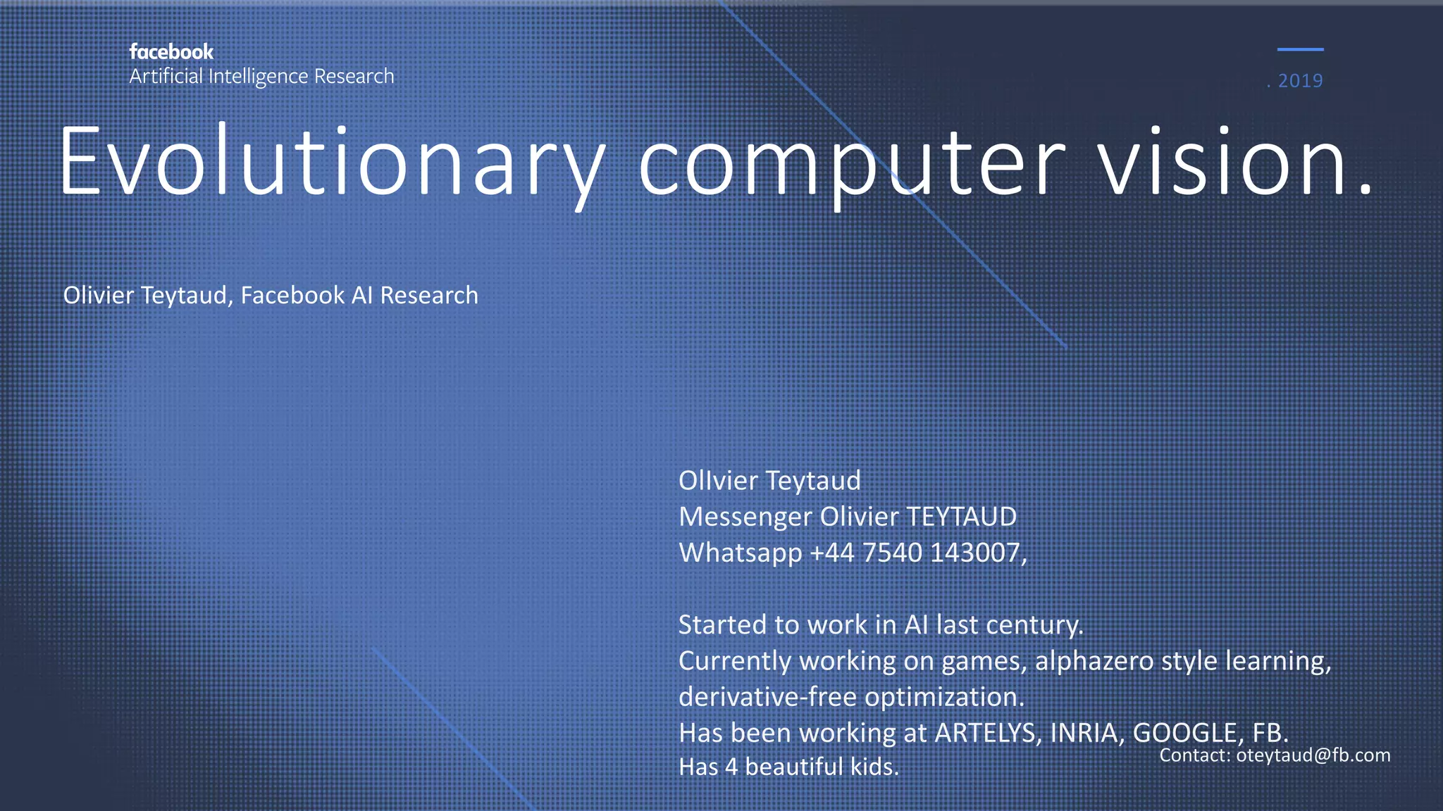 Evolutionary computer vision.
. 2019
Contact: oteytaud@fb.com
Olivier Teytaud, Facebook AI Research
OlIvier Teytaud
Messenger Olivier TEYTAUD
Whatsapp +44 7540 143007,
Started to work in AI last century.
Currently working on games, alphazero style learning,
derivative-free optimization.
Has been working at ARTELYS, INRIA, GOOGLE, FB.
Has 4 beautiful kids.
 