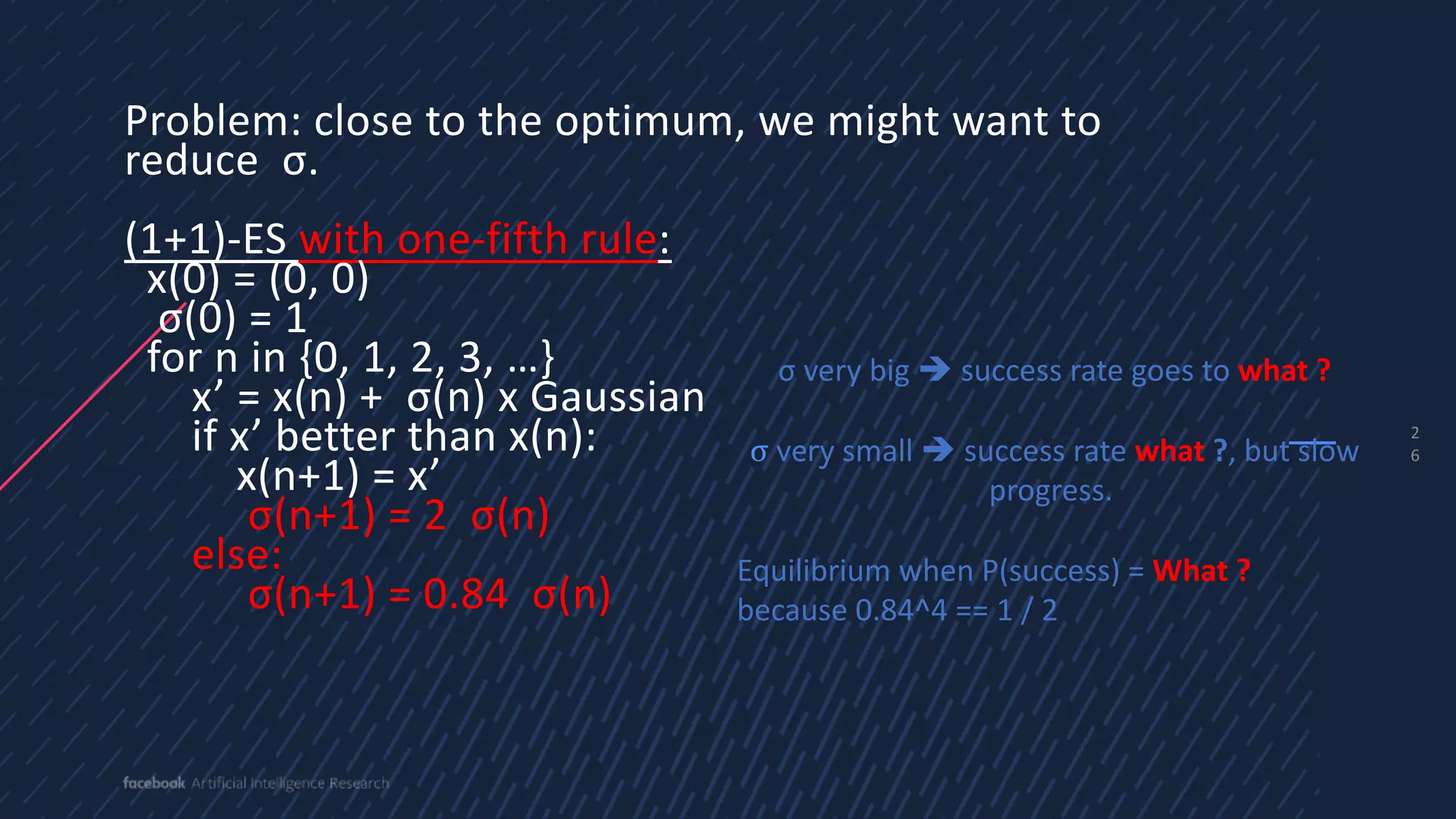 2
6
Problem: close to the optimum, we might want to
reduce σ.
(1+1)-ES with one-fifth rule:
x(0) = (0, 0)
σ(0) = 1
for n in {0, 1, 2, 3, …}
x’ = x(n) + σ(n) x Gaussian
if x’ better than x(n):
x(n+1) = x’
σ(n+1) = 2 σ(n)
else:
σ(n+1) = 0.84 σ(n)
σ very big è success rate goes to what ?
σ very small è success rate what ?, but slow
progress.
Equilibrium when P(success) = What ?
because 0.84^4 == 1 / 2
 
