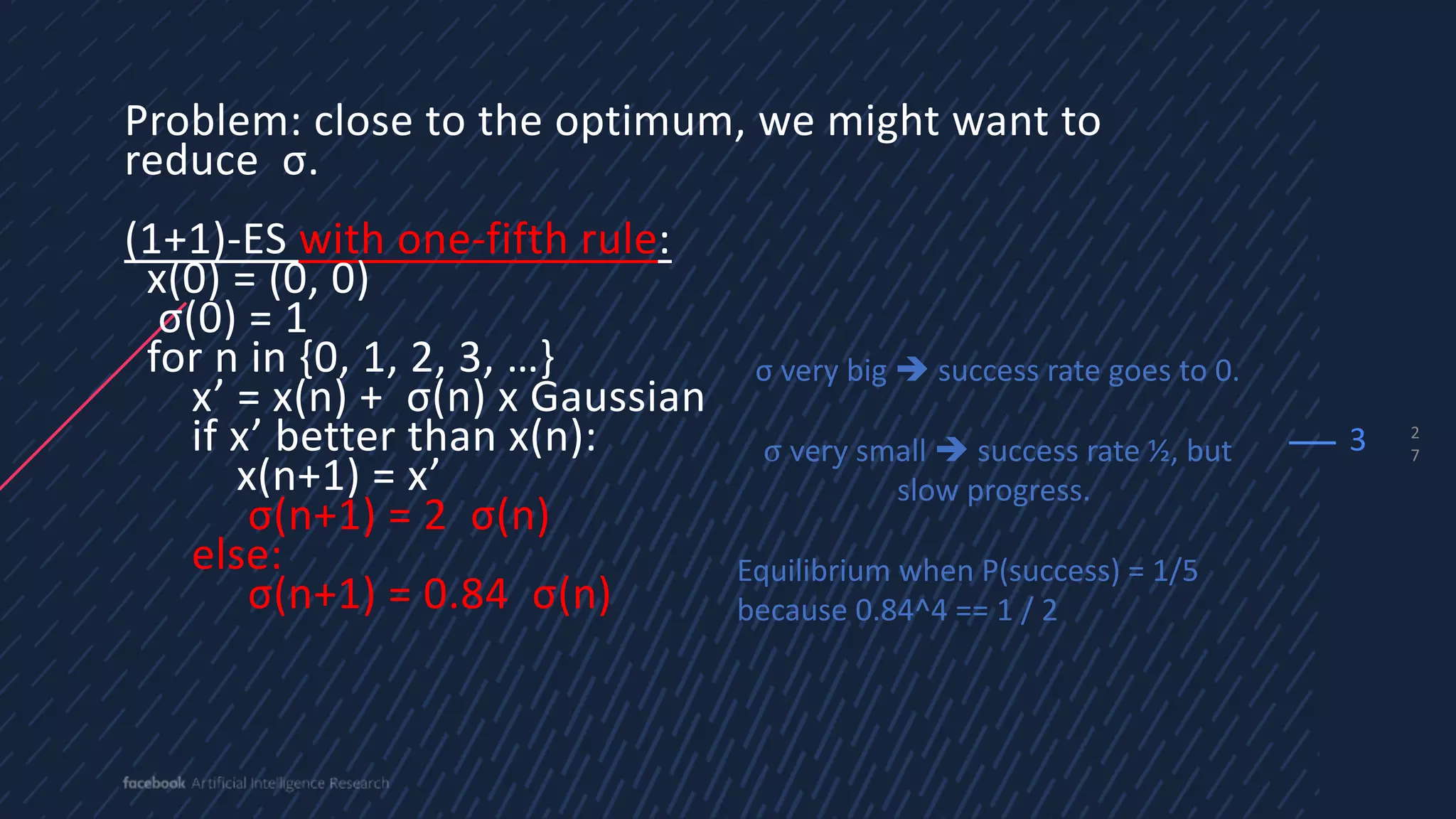 2
7
Problem: close to the optimum, we might want to
reduce σ.
(1+1)-ES with one-fifth rule:
x(0) = (0, 0)
σ(0) = 1
for n in {0, 1, 2, 3, …}
x’ = x(n) + σ(n) x Gaussian
if x’ better than x(n):
x(n+1) = x’
σ(n+1) = 2 σ(n)
else:
σ(n+1) = 0.84 σ(n)
3
σ very big è success rate goes to 0.
σ very small è success rate ½, but
slow progress.
Equilibrium when P(success) = 1/5
because 0.84^4 == 1 / 2
 