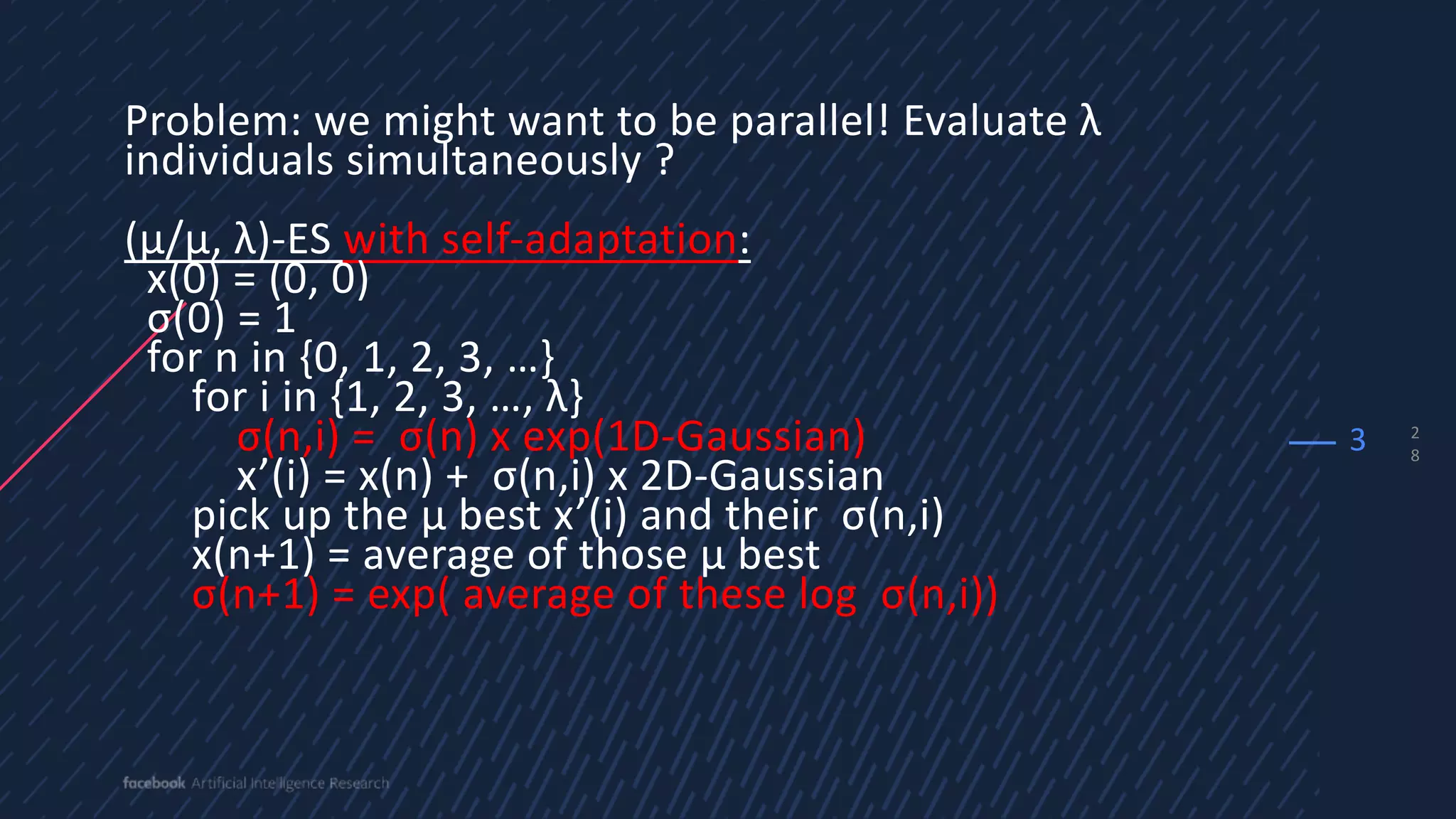 2
8
Problem: we might want to be parallel! Evaluate λ
individuals simultaneously ?
(µ/µ, λ)-ES with self-adaptation:
x(0) = (0, 0)
σ(0) = 1
for n in {0, 1, 2, 3, …}
for i in {1, 2, 3, …, λ}
σ(n,i) = σ(n) x exp(1D-Gaussian)
x’(i) = x(n) + σ(n,i) x 2D-Gaussian
pick up the µ best x’(i) and their σ(n,i)
x(n+1) = average of those µ best
σ(n+1) = exp( average of these log σ(n,i))
3
 