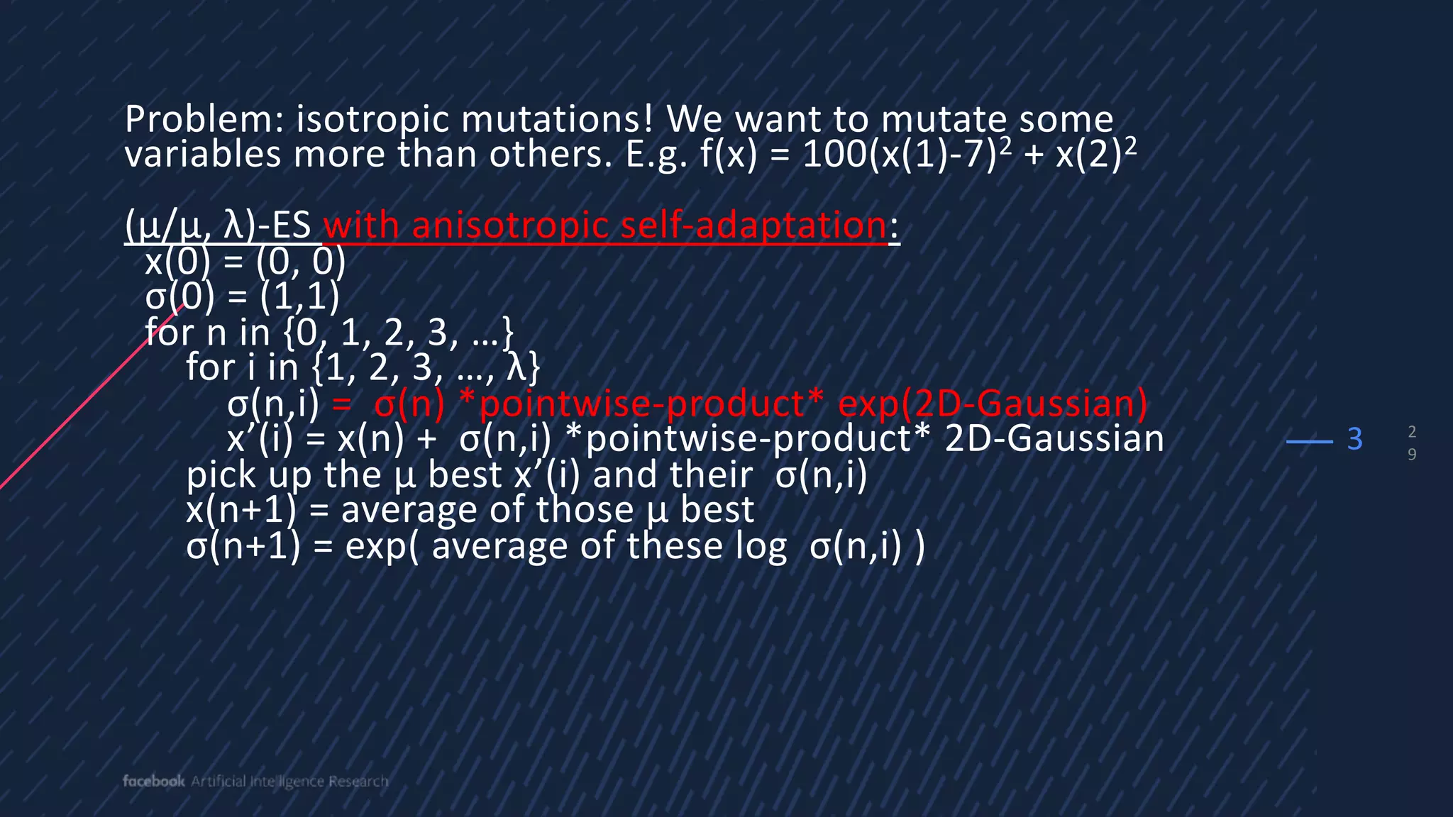 2
9
Problem: isotropic mutations! We want to mutate some
variables more than others. E.g. f(x) = 100(x(1)-7)2 + x(2)2
(µ/µ, λ)-ES with anisotropic self-adaptation:
x(0) = (0, 0)
σ(0) = (1,1)
for n in {0, 1, 2, 3, …}
for i in {1, 2, 3, …, λ}
σ(n,i) = σ(n) *pointwise-product* exp(2D-Gaussian)
x’(i) = x(n) + σ(n,i) *pointwise-product* 2D-Gaussian
pick up the µ best x’(i) and their σ(n,i)
x(n+1) = average of those µ best
σ(n+1) = exp( average of these log σ(n,i) )
3
 