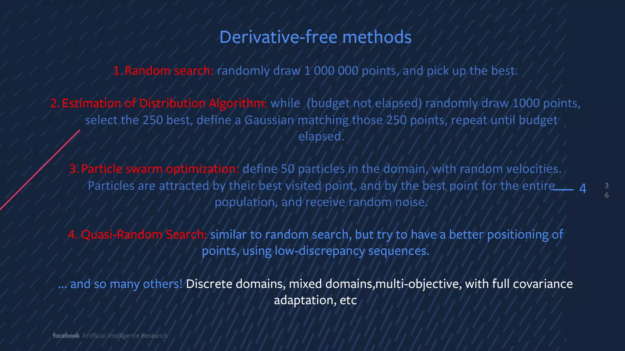 3
6
4
Derivative-free methods
1.Random search: randomly draw 1 000 000 points, and pick up the best.
2.Estimation of Distribution Algorithm: while (budget not elapsed) randomly draw 1000 points,
select the 250 best, define a Gaussian matching those 250 points, repeat until budget
elapsed.
3.Particle swarm optimization: define 50 particles in the domain, with random velocities.
Particles are attracted by their best visited point, and by the best point for the entire
population, and receive random noise.
4. Quasi-Random Search: similar to random search, but try to have a better positioning of
points, using low-discrepancy sequences.
… and so many others! Discrete domains, mixed domains,multi-objective, with full covariance
adaptation, etc
 