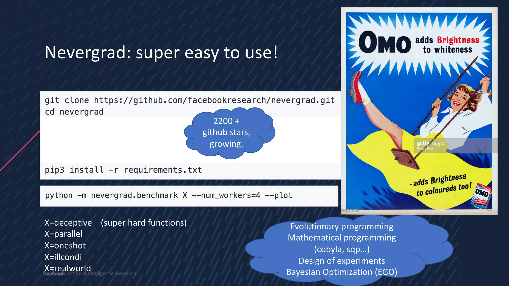 3
8
Nevergrad: super easy to use!
4
X=deceptive (super hard functions)
X=parallel
X=oneshot
X=illcondi
X=realworld
Evolutionary programming
Mathematical programming
(cobyla, sqp…)
Design of experiments
Bayesian Optimization (EGO)
2200 +
github stars,
growing.
 