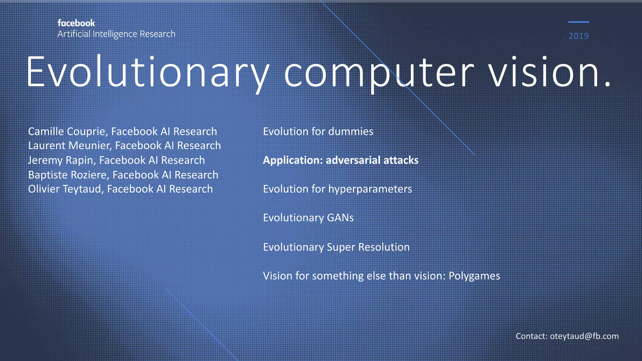 Evolutionary computer vision.
. 2019
Contact: oteytaud@fb.com
Camille Couprie, Facebook AI Research
Laurent Meunier, Facebook AI Research
Jeremy Rapin, Facebook AI Research
Baptiste Roziere, Facebook AI Research
Olivier Teytaud, Facebook AI Research
Evolution for dummies
Application: adversarial attacks
Evolution for hyperparameters
Evolutionary GANs
Evolutionary Super Resolution
Vision for something else than vision: Polygames
 
