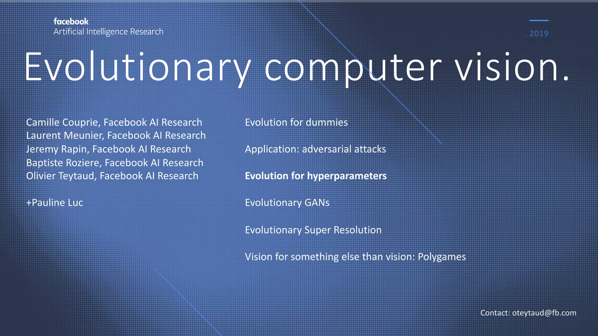 Evolutionary computer vision.
. 2019
Contact: oteytaud@fb.com
Camille Couprie, Facebook AI Research
Laurent Meunier, Facebook AI Research
Jeremy Rapin, Facebook AI Research
Baptiste Roziere, Facebook AI Research
Olivier Teytaud, Facebook AI Research
+Pauline Luc
Evolution for dummies
Application: adversarial attacks
Evolution for hyperparameters
Evolutionary GANs
Evolutionary Super Resolution
Vision for something else than vision: Polygames
 