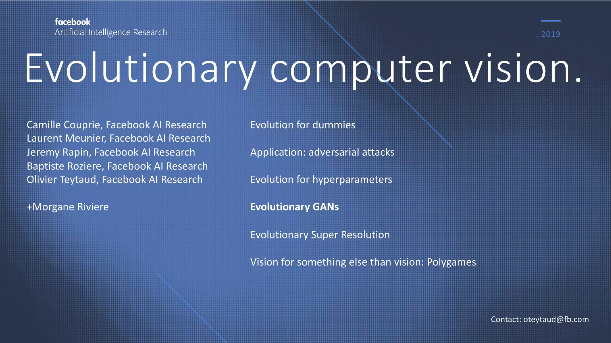 Evolutionary computer vision.
. 2019
Contact: oteytaud@fb.com
Camille Couprie, Facebook AI Research
Laurent Meunier, Facebook AI Research
Jeremy Rapin, Facebook AI Research
Baptiste Roziere, Facebook AI Research
Olivier Teytaud, Facebook AI Research
+Morgane Riviere
Evolution for dummies
Application: adversarial attacks
Evolution for hyperparameters
Evolutionary GANs
Evolutionary Super Resolution
Vision for something else than vision: Polygames
 