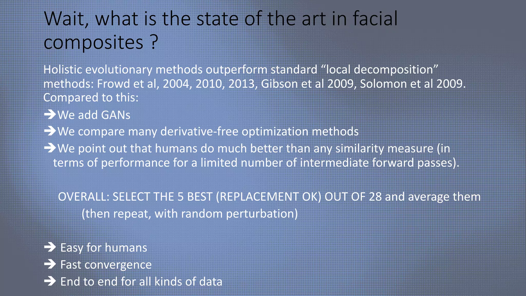 Wait, what is the state of the art in facial
composites ?
Holistic evolutionary methods outperform standard “local decomposition”
methods: Frowd et al, 2004, 2010, 2013, Gibson et al 2009, Solomon et al 2009.
Compared to this:
èWe add GANs
èWe compare many derivative-free optimization methods
èWe point out that humans do much better than any similarity measure (in
terms of performance for a limited number of intermediate forward passes).
OVERALL: SELECT THE 5 BEST (REPLACEMENT OK) OUT OF 28 and average them
(then repeat, with random perturbation)
è Easy for humans
è Fast convergence
è End to end for all kinds of data
 