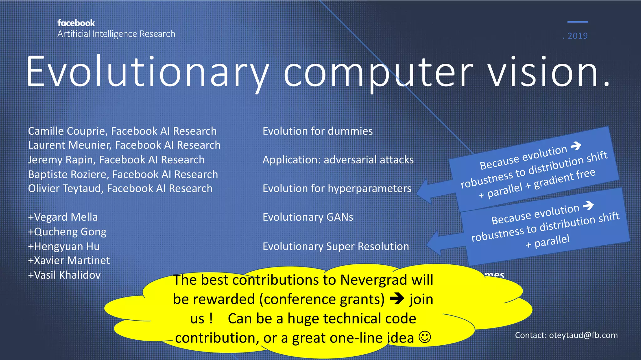 Evolutionary computer vision.
. 2019
Contact: oteytaud@fb.com
Camille Couprie, Facebook AI Research
Laurent Meunier, Facebook AI Research
Jeremy Rapin, Facebook AI Research
Baptiste Roziere, Facebook AI Research
Olivier Teytaud, Facebook AI Research
+Vegard Mella
+Qucheng Gong
+Hengyuan Hu
+Xavier Martinet
+Vasil Khalidov
Evolution for dummies
Application: adversarial attacks
Evolution for hyperparameters
Evolutionary GANs
Evolutionary Super Resolution
Vision for something else than vision: Polygames
Because evolution è
robustness to distribution shift
+ parallel + gradient free
Because evolution è
robustness to distribution shift
+ parallel
The best contributions to Nevergrad will
be rewarded (conference grants) è join
us ! Can be a huge technical code
contribution, or a great one-line idea J
 