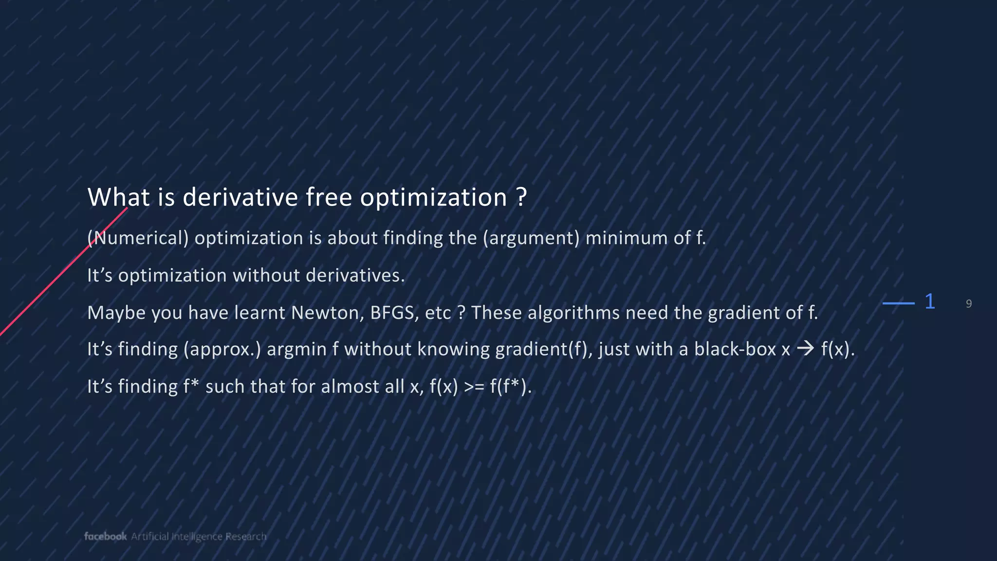 9
What is derivative free optimization ?
(Numerical) optimization is about finding the (argument) minimum of f.
It’s optimization without derivatives.
Maybe you have learnt Newton, BFGS, etc ? These algorithms need the gradient of f.
It’s finding (approx.) argmin f without knowing gradient(f), just with a black-box x à f(x).
It’s finding f* such that for almost all x, f(x) >= f(f*).
1
 