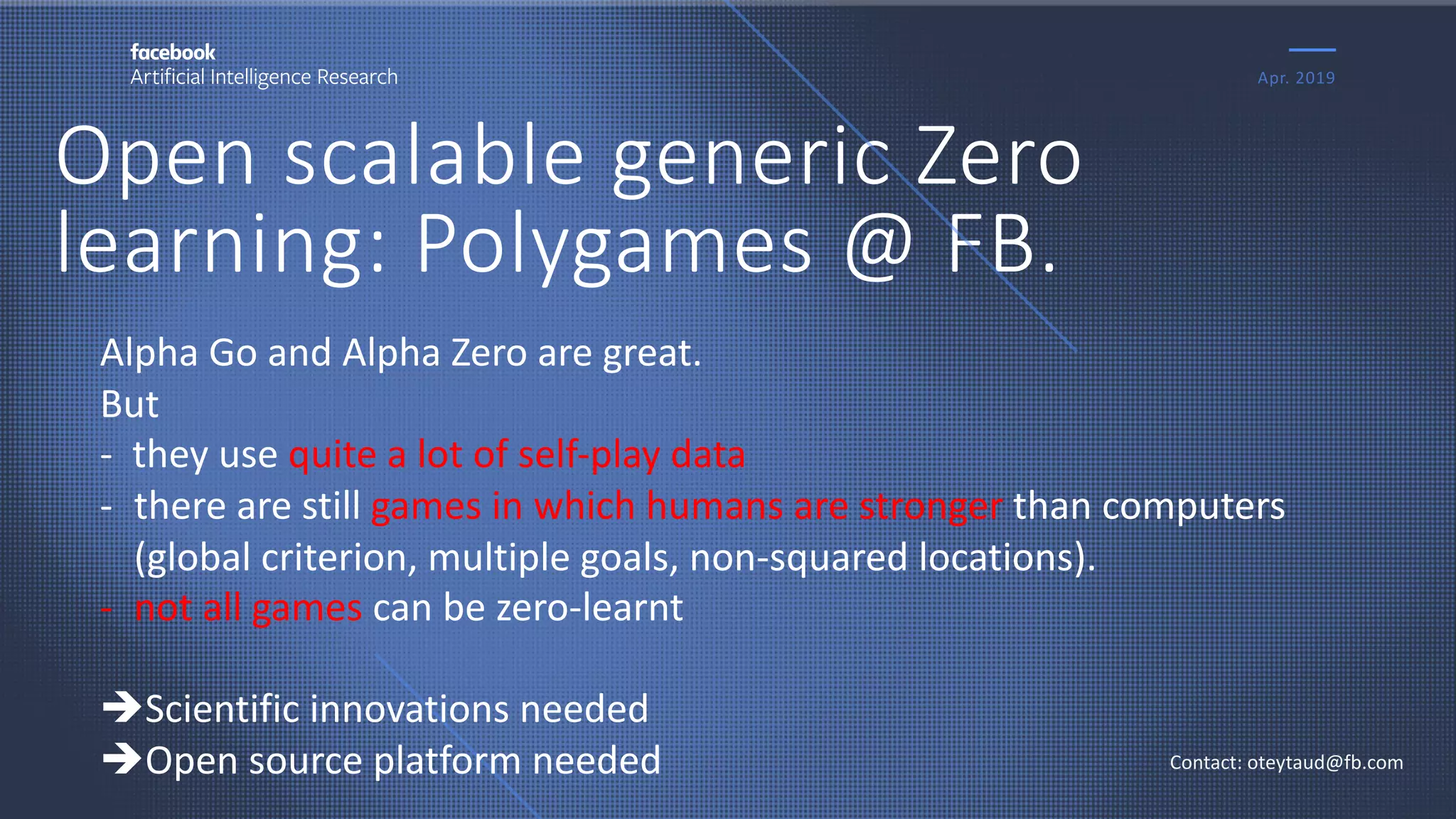 Open scalable generic Zero
learning: Polygames @ FB.
Apr. 2019
Contact: oteytaud@fb.com
Alpha Go and Alpha Zero are great.
But
- they use quite a lot of self-play data
- there are still games in which humans are stronger than computers
(global criterion, multiple goals, non-squared locations).
- not all games can be zero-learnt
èScientific innovations needed
èOpen source platform needed
 