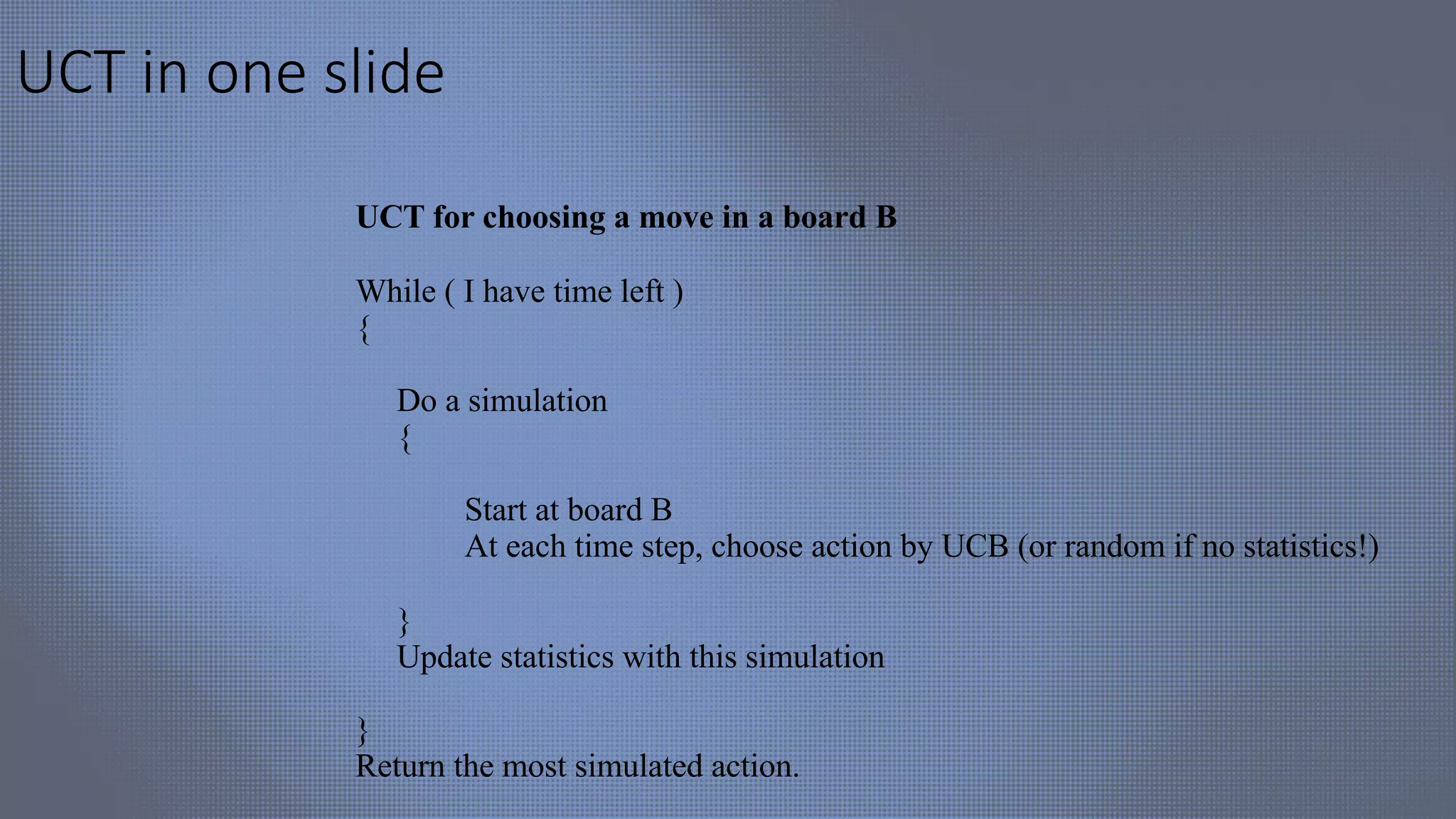 UCT in one slide
UCT for choosing a move in a board B
While ( I have time left )
{
Do a simulation
{
Start at board B
At each time step, choose action by UCB (or random if no statistics!)
}
Update statistics with this simulation
}
Return the most simulated action.
 