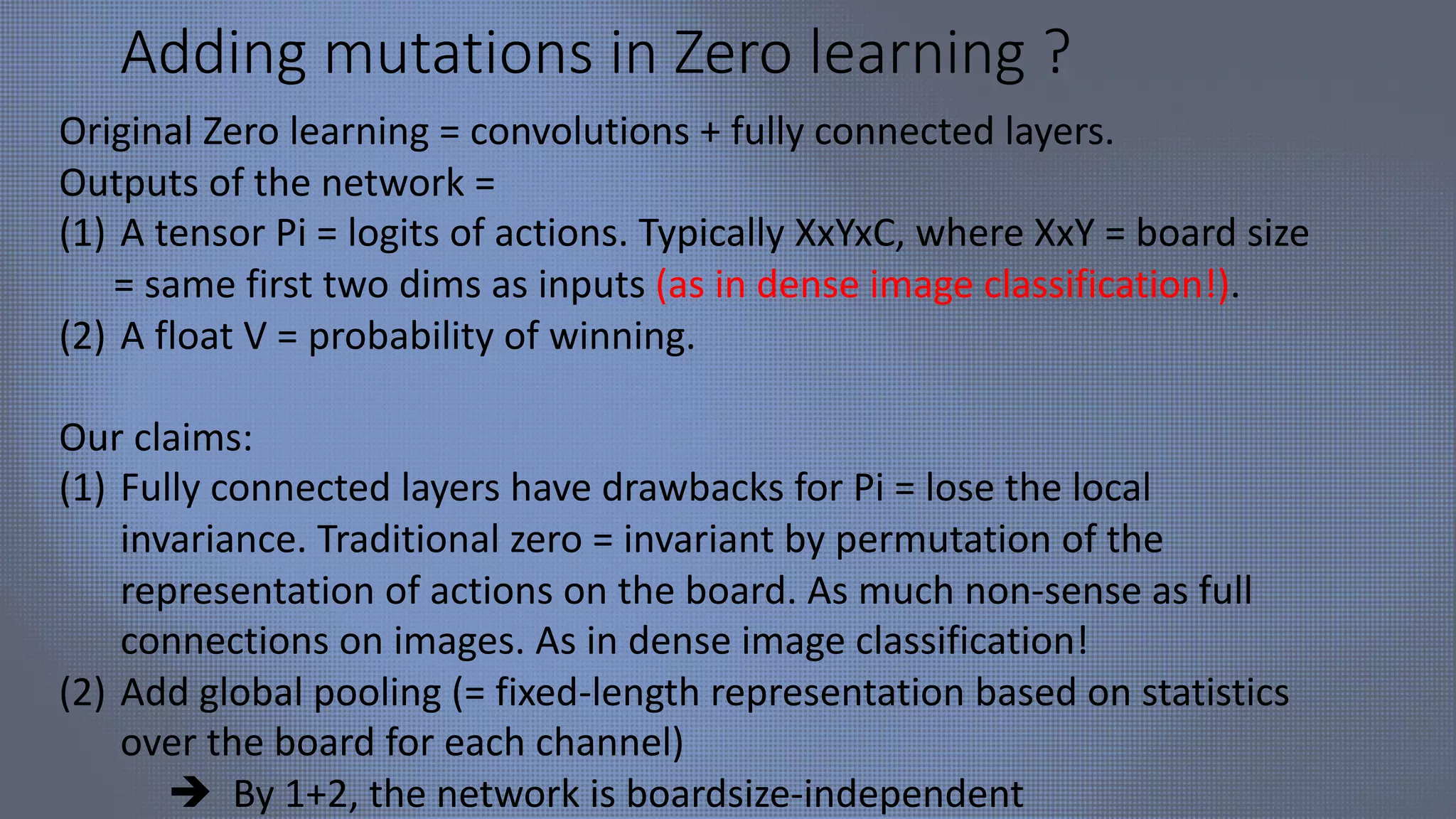 Adding mutations in Zero learning ?
Original Zero learning = convolutions + fully connected layers.
Outputs of the network =
(1) A tensor Pi = logits of actions. Typically XxYxC, where XxY = board size
= same first two dims as inputs (as in dense image classification!).
(2) A float V = probability of winning.
Our claims:
(1) Fully connected layers have drawbacks for Pi = lose the local
invariance. Traditional zero = invariant by permutation of the
representation of actions on the board. As much non-sense as full
connections on images. As in dense image classification!
(2) Add global pooling (= fixed-length representation based on statistics
over the board for each channel)
è By 1+2, the network is boardsize-independent
 