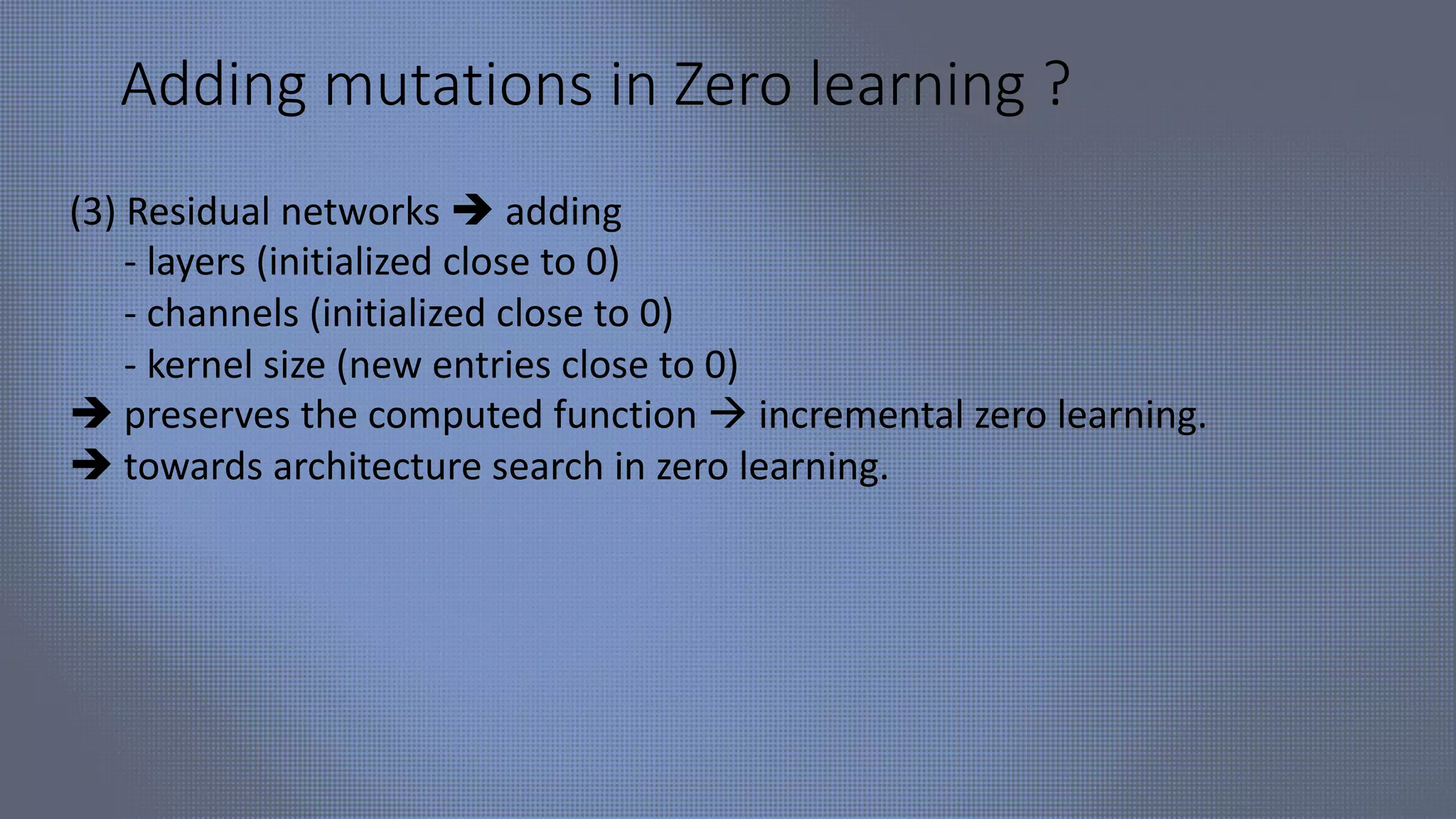 Adding mutations in Zero learning ?
(3) Residual networks è adding
- layers (initialized close to 0)
- channels (initialized close to 0)
- kernel size (new entries close to 0)
è preserves the computed function à incremental zero learning.
è towards architecture search in zero learning.
 