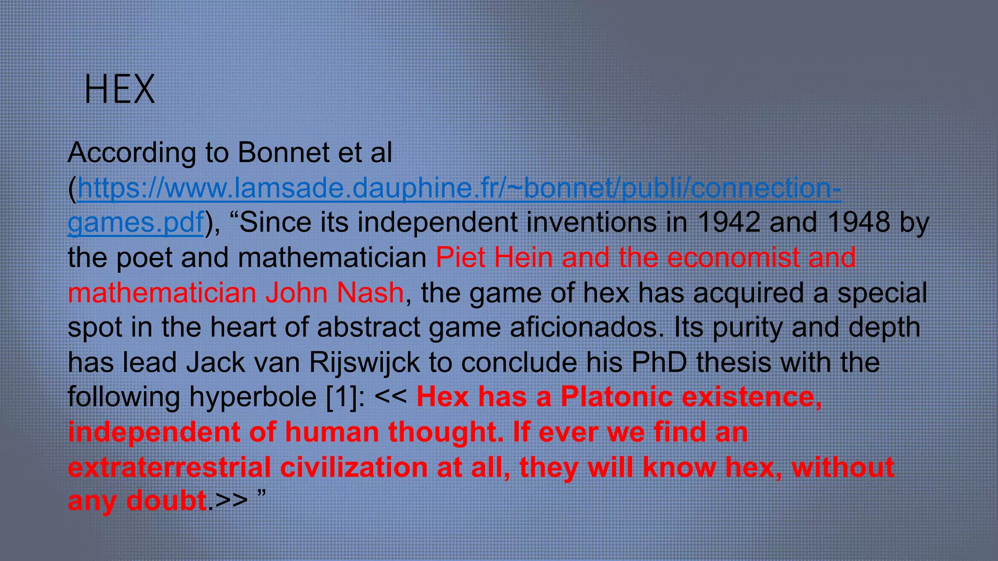 HEX
According to Bonnet et al
(https://www.lamsade.dauphine.fr/~bonnet/publi/connection-
games.pdf), “Since its independent inventions in 1942 and 1948 by
the poet and mathematician Piet Hein and the economist and
mathematician John Nash, the game of hex has acquired a special
spot in the heart of abstract game aficionados. Its purity and depth
has lead Jack van Rijswijck to conclude his PhD thesis with the
following hyperbole [1]: << Hex has a Platonic existence,
independent of human thought. If ever we find an
extraterrestrial civilization at all, they will know hex, without
any doubt.>> ”
 
