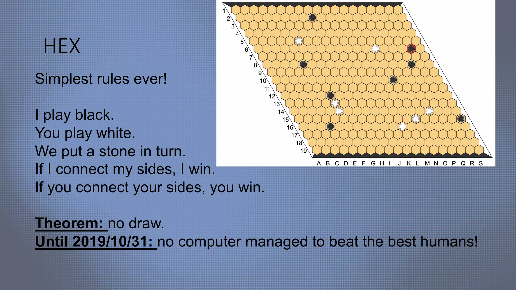 HEX
Simplest rules ever!
I play black.
You play white.
We put a stone in turn.
If I connect my sides, I win.
If you connect your sides, you win.
Theorem: no draw.
Until 2019/10/31: no computer managed to beat the best humans!
 