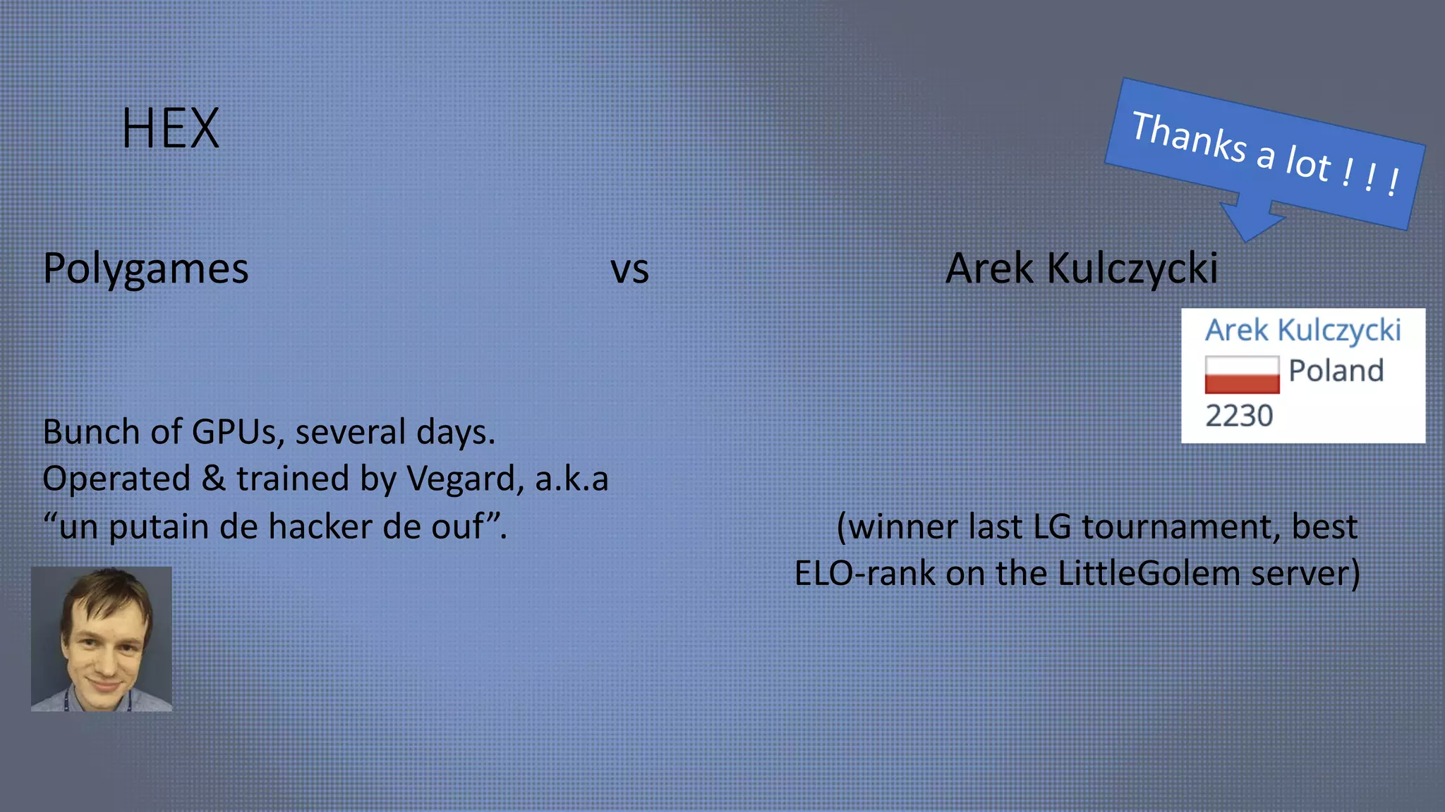 HEX
Polygames vs Arek Kulczycki
Bunch of GPUs, several days.
Operated & trained by Vegard, a.k.a
“un putain de hacker de ouf”. (winner last LG tournament, best
ELO-rank on the LittleGolem server)
Thanks a lot ! ! !
 