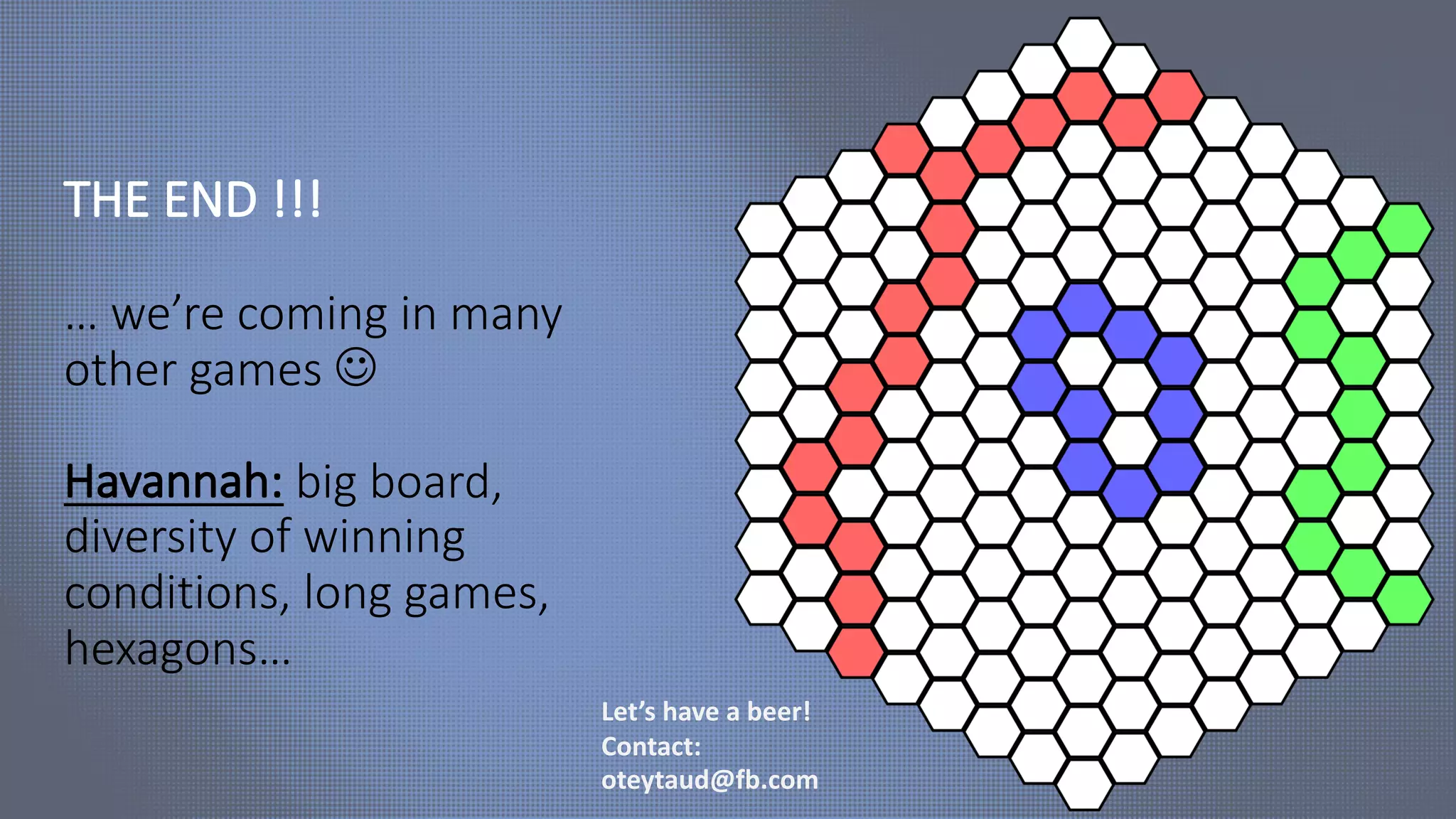 THE END !!!
… we’re coming in many
other games J
Havannah: big board,
diversity of winning
conditions, long games,
hexagons…
Let’s have a beer!
Contact:
oteytaud@fb.com
 