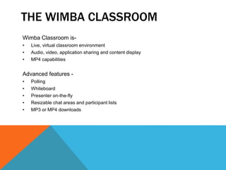 THE WIMBA CLASSROOM
Wimba Classroom is-
• Live, virtual classroom environment
• Audio, video, application sharing and content display
• MP4 capabilities
Advanced features -
• Polling
• Whiteboard
• Presenter on-the-fly
• Resizable chat areas and participant lists
• MP3 or MP4 downloads
 